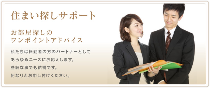 住まい探しサポート　お部屋探しのワンポイントアドバイス　私たちは転勤者の方のパートナーとしてあらゆるニーズにお応えします。些細な事でも結構です。何なりとお申し付けください。
